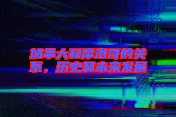 加拿大和摩洛哥的關系,歷史和未來發展