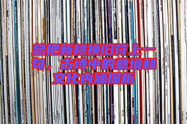 總把新桃換舊符上一句,古詩中的意境和文化內(nèi)涵探析