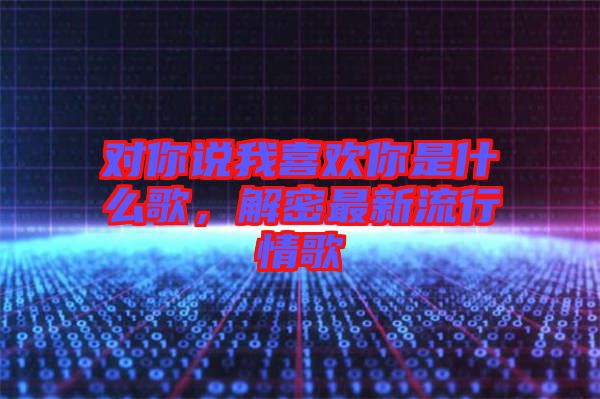 對你說我喜歡你是什么歌,解密最新流行情歌
