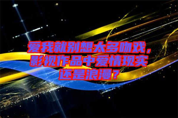 愛我就別想太多吻戲,影視作品中愛情現實還是浪漫?