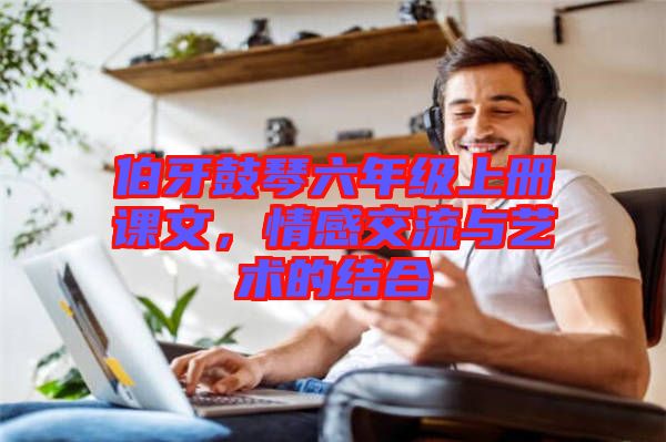 伯牙鼓琴六年級上冊課文,情感交流與藝術的結合