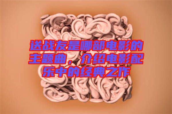 送戰友是哪部電影的主題曲,介紹電影配樂中的經典之作