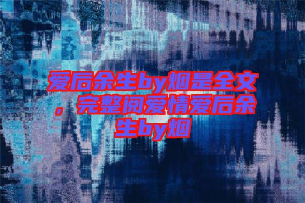 愛(ài)后余生by煙是全文,完整閱愛(ài)情愛(ài)后余生by煙