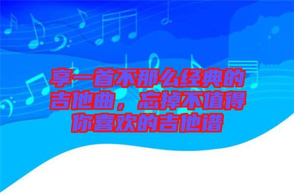 享一首不那么經典的吉他曲,忘掉不值得你喜歡的吉他譜