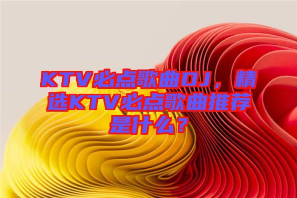 KTV必點歌曲DJ，精選KTV必點歌曲推薦是什么？
