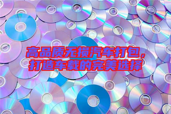高品質(zhì)無損汽車打包,打造車載的完美選擇