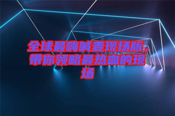 全球最嗨喊麥現場版,帶你領略最熱血的現場
