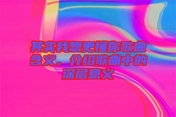 其實我想更懂你歌曲含義,介紹歌曲中的深層意義