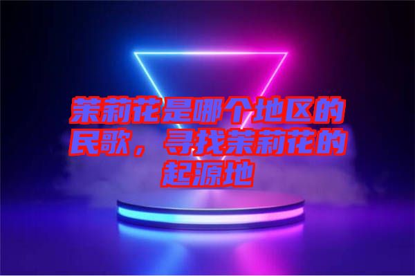 茉莉花是哪個(gè)地區(qū)的民歌,尋找茉莉花的起源地