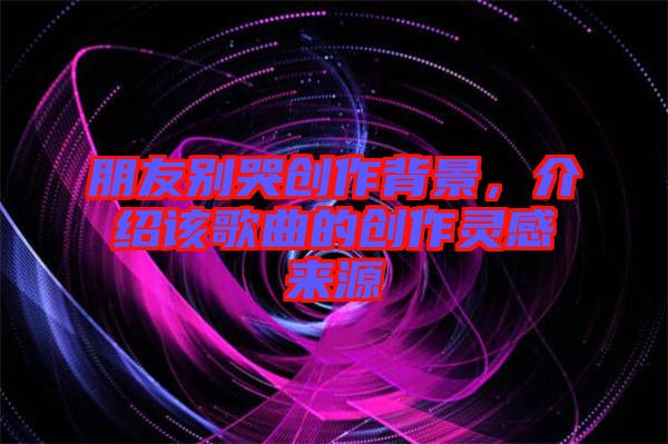 朋友別哭創作背景，介紹該歌曲的創作靈感來源