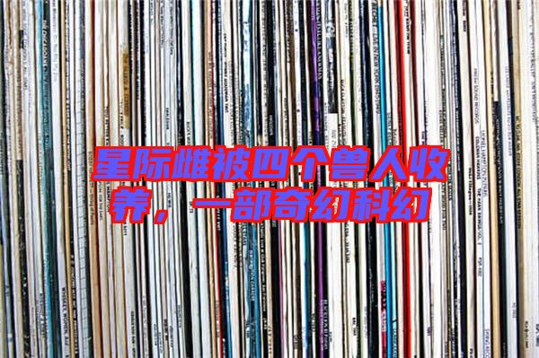 星際雌被四個獸人收養(yǎng),一部奇幻科幻