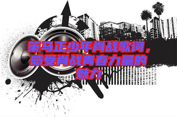 策馬正少年肖戰(zhàn)歌詞,感受肖戰(zhàn)青春力量的魅力