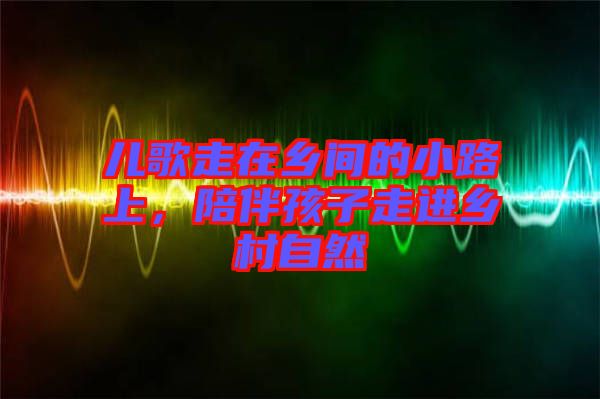 兒歌走在鄉間的小路上,陪伴孩子走進鄉村自然