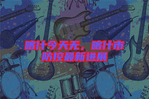 喀什今天無,喀什市防控最新進展