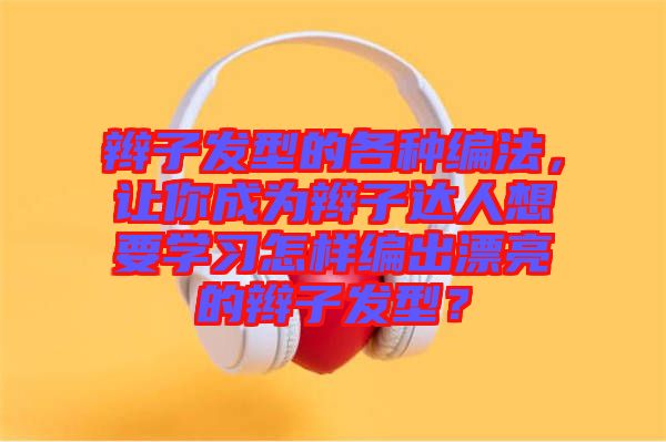 辮子發(fā)型的各種編法,讓你成為辮子達(dá)人想要學(xué)習(xí)怎樣編出漂亮的辮子發(fā)型?