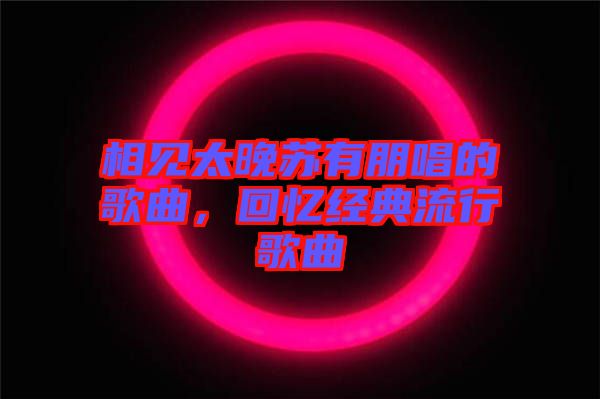 相見太晚蘇有朋唱的歌曲,回憶經典流行歌曲