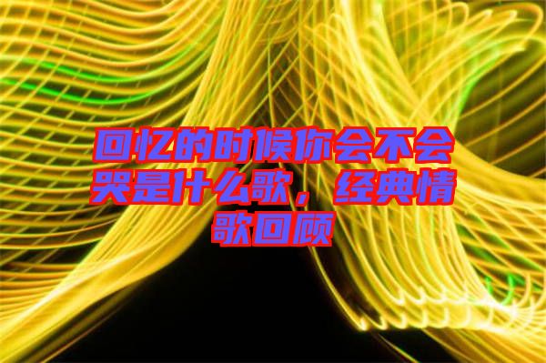 回憶的時候你會不會哭是什么歌,經(jīng)典情歌回顧