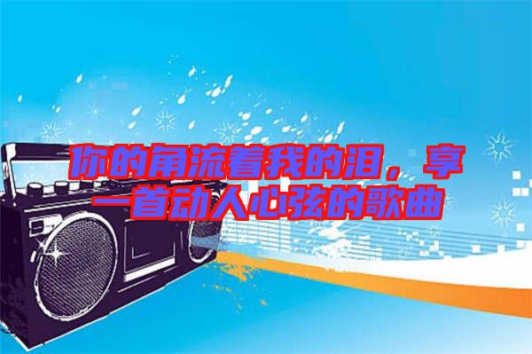 你的角流著我的淚,享一首動人心弦的歌曲