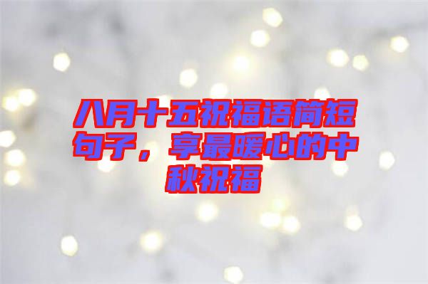 八月十五祝福語簡短句子,享最暖心的中秋祝福