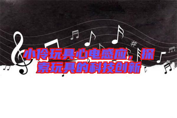 小伶玩具心電感應,探索玩具的科技創新