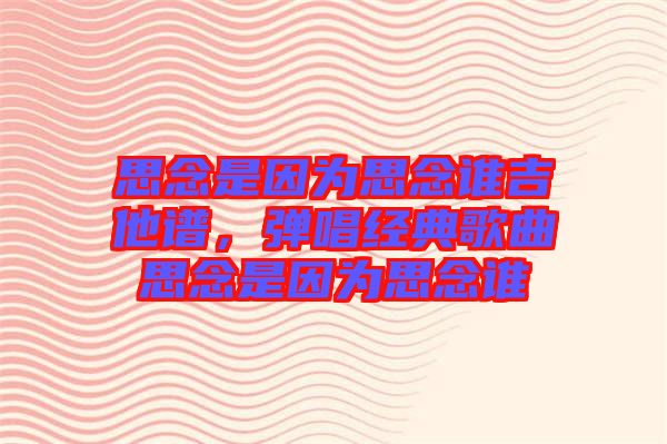 思念是因為思念誰吉他譜,彈唱經典歌曲思念是因為思念誰