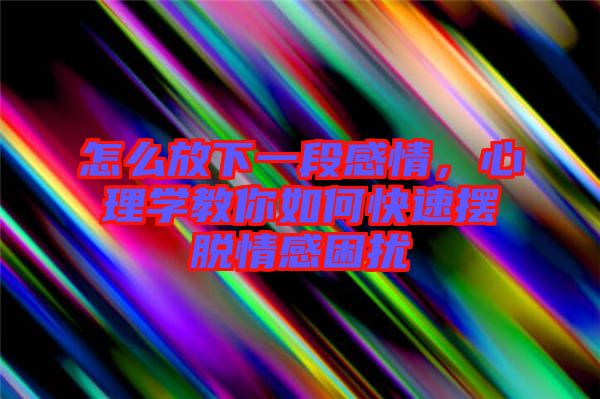 怎么放下一段感情,心理學(xué)教你如何快速擺脫情感困擾