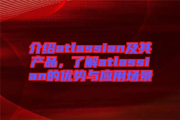 介紹atlassian及其產(chǎn)品,了解atlassian的優(yōu)勢與應(yīng)用場景