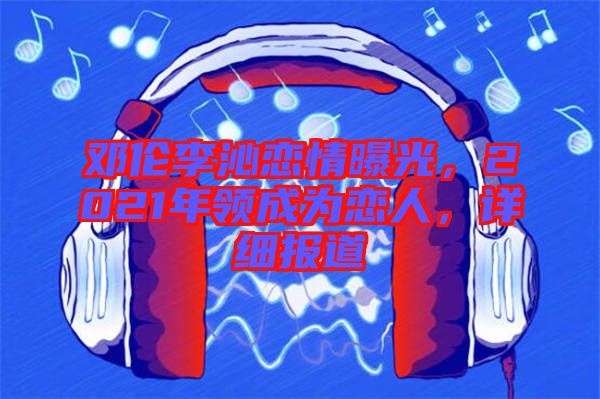鄧倫李沁戀情曝光，2021年領(lǐng)成為戀人，詳細(xì)報道