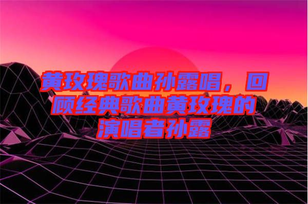 黃玫瑰歌曲孫露唱,回顧經典歌曲黃玫瑰的演唱者孫露