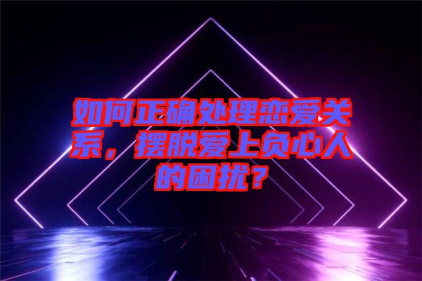 如何正確處理戀愛關(guān)系,擺脫愛上負(fù)心人的困擾?