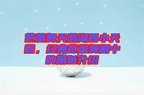 芭蕾舞天鵝湖四小天鵝,經(jīng)典芭蕾舞劇中的角色介紹