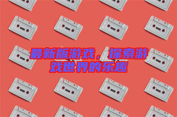 最新版游戲,探索游戲世界的樂(lè)趣