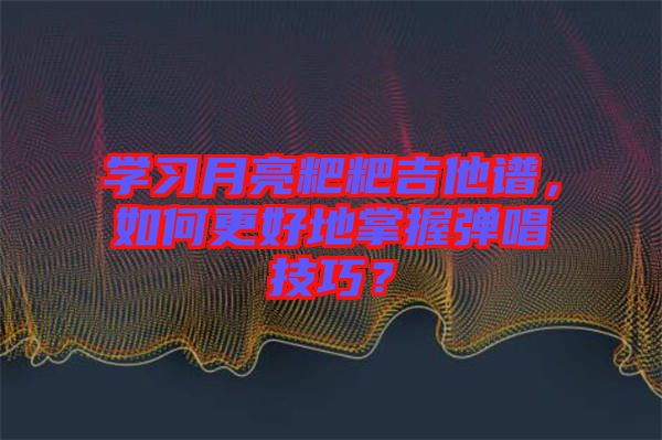 學習月亮粑粑吉他譜,如何更好地掌握彈唱技巧?