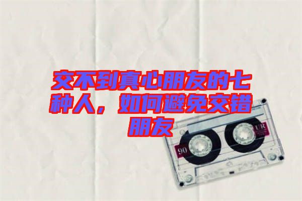 交不到真心朋友的七種人,如何避免交錯朋友