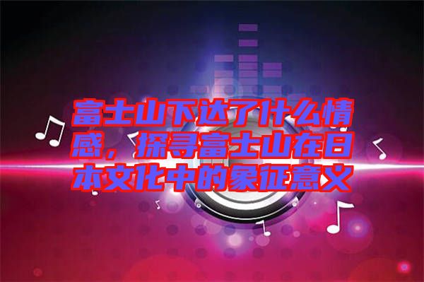 富士山下達(dá)了什么情感,探尋富士山在日本文化中的象征意義