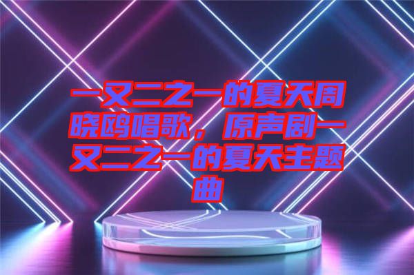 一又二之一的夏天周曉鷗唱歌,原聲劇一又二之一的夏天主題曲