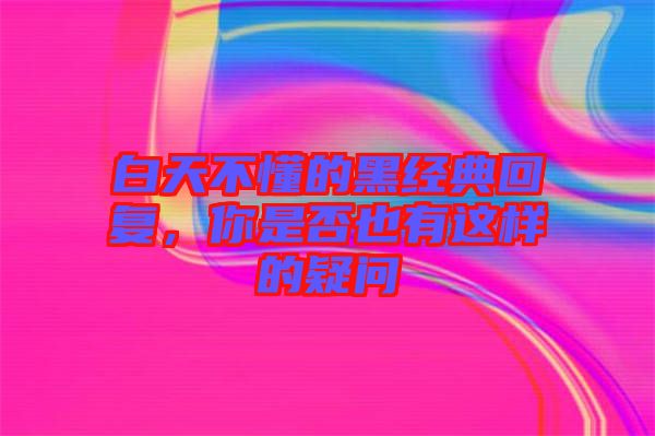 白天不懂的黑經(jīng)典回復(fù),你是否也有這樣的疑問