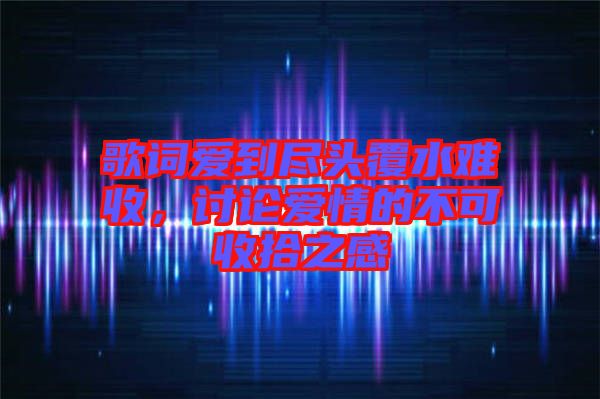 歌詞愛到盡頭覆水難收,討論愛情的不可收拾之感