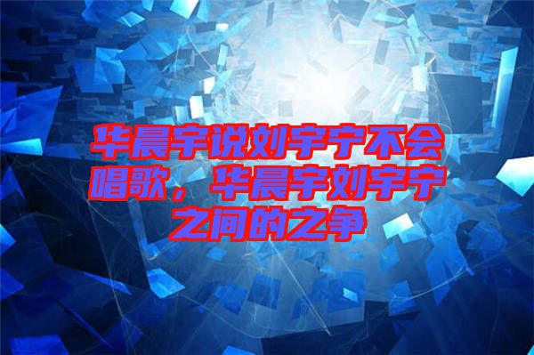 華晨宇說劉宇寧不會唱歌,華晨宇劉宇寧之間的之爭