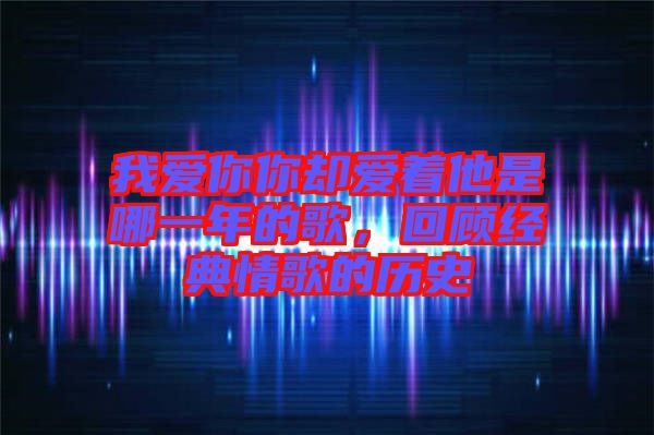 我愛你你卻愛著他是哪一年的歌,回顧經典情歌的歷史