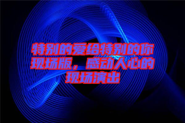 特別的愛給特別的你現場版,感動人心的現場演出