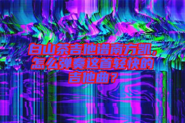 白山茶吉他譜南方凱，怎么彈奏這首輕快的吉他曲？