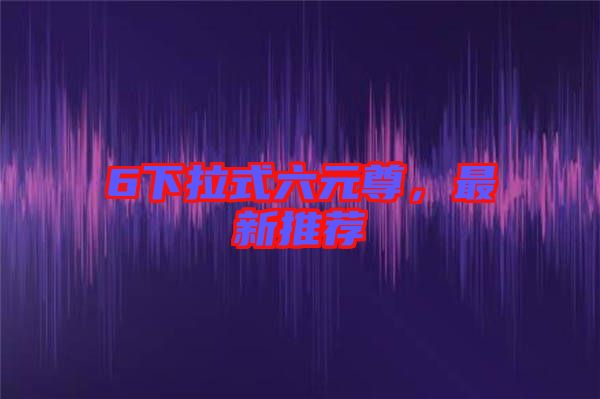6下拉式六元尊,最新推薦