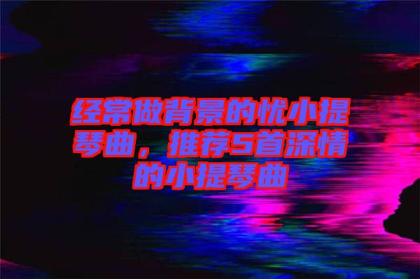 經常做背景的憂小提琴曲,推薦5首深情的小提琴曲