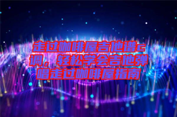 走過咖啡屋吉他譜c調(diào),輕松學(xué)會吉他彈唱走過咖啡屋指南