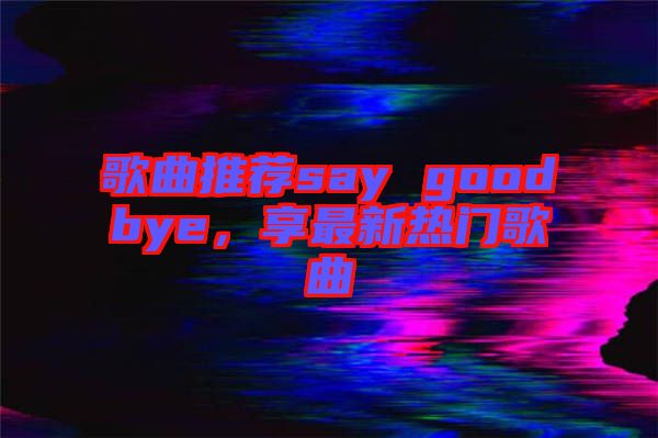歌曲推薦say goodbye,享最新熱門歌曲