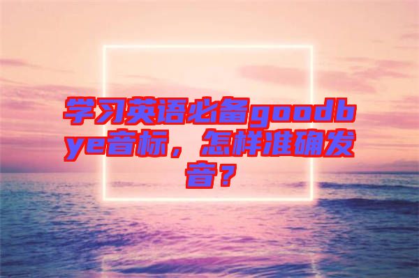 學習英語必備goodbye音標，怎樣準確發(fā)音？