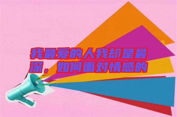 我最愛的人我卻是最深,如何面對情感的
