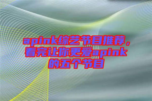 apink綜藝節(jié)目推薦,看完讓你更愛(ài)apink的五個(gè)節(jié)目