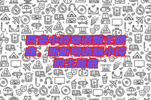 百變小櫻粵語版主題曲,聽聽粵語版小櫻的主題曲